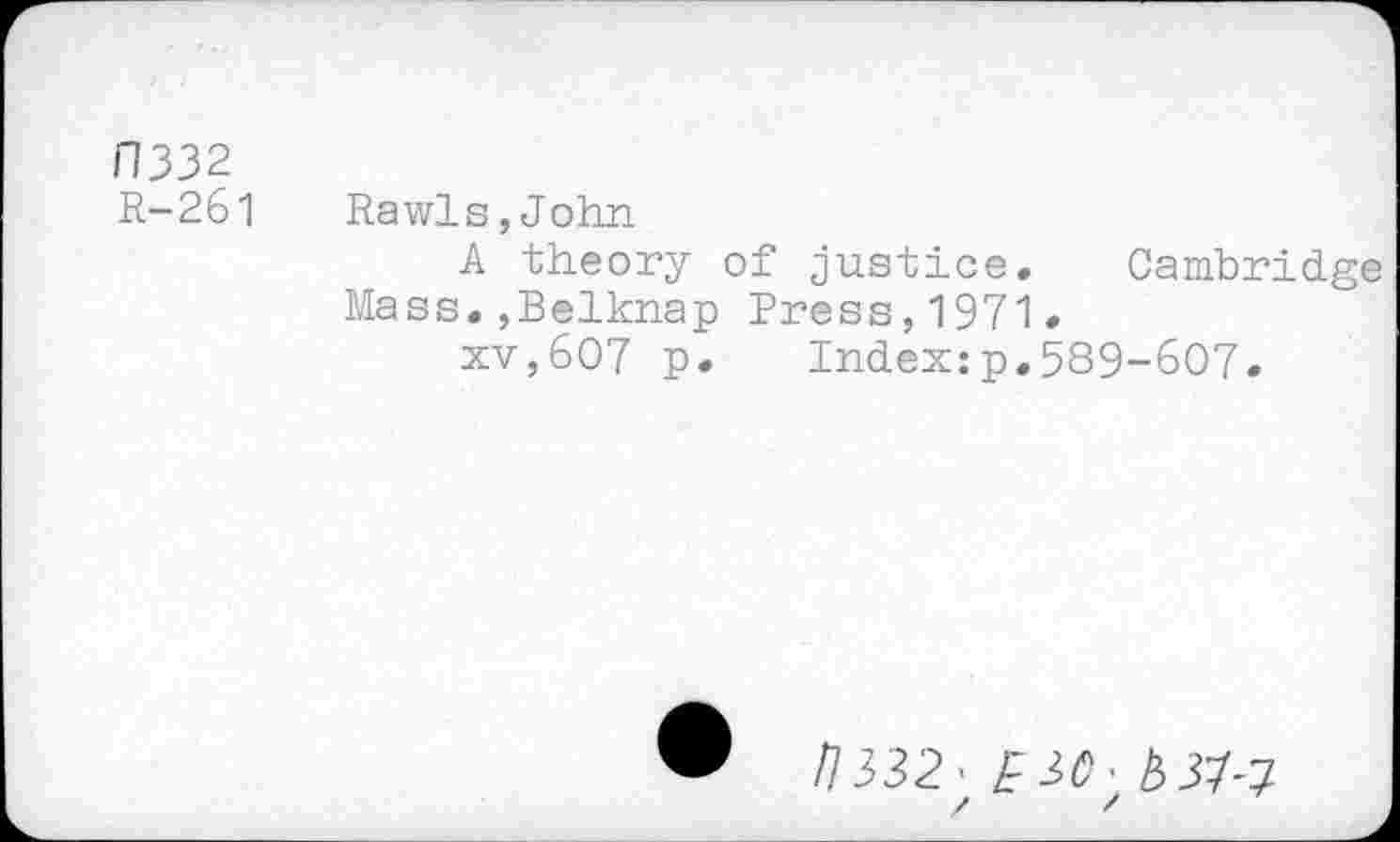 ﻿F1332
R-261 Rawls,John
A theory of justice. Cambridge Mass.,Belknap Press,1971.
xv,607 p.	Index:p.589-607.
• /7332’^3^’^37-7
/ /